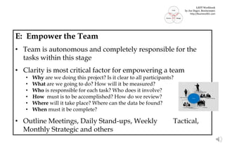 E: Empower the Team
• Team is autonomous and completely responsible for the
tasks within this stage
• Clarity is most critical factor for empowering a team
• Why are we doing this project? Is it clear to all participants?
• What are we going to do? How will it be measured?
• Who is responsible for each task? Who does it involve?
• How must is to be accomplished? How do we review?
• Where will it take place? Where can the data be found?
• When must it be complete?
• Outline Meetings, Daily Stand-ups, Weekly Tactical,
Monthly Strategic and others
Actors
LSDT Workbook
by Joe Dager, Business901
http://Business901.com
 