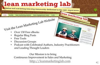 http://leanmarketinglab.com
• Over 130 Free eBooks
• Regular Blog Posts
• Free Tools
• Discussion Groups
• Podcast with Celebrated Authors, Industry Practitioners
and Leading Thought Leaders
Our Mission is to bring
Continuous Improvement to Sales and Marketing.
 