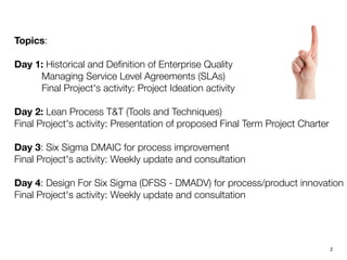 Topics:

Day 1: Historical and Deﬁnition of Enterprise Quality
          Managing Service Level Agreements (SLAs)
          Final Project's activity: Project Ideation activity 

Day 2: Lean Process T&T (Tools and Techniques)
Final Project's activity: Presentation of proposed Final Term Project Charter

Day 3: Six Sigma DMAIC for process improvement
Final Project's activity: Weekly update and consultation

Day 4: Design For Six Sigma (DFSS - DMADV) for process/product innovation
Final Project's activity: Weekly update and consultation
!2
 