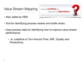 Value Stream Mapping
• Also called as VSM

• Tool for identifying process wastes and bottle necks

• Uses process data for identifying how to improve value stream
performance

• ie. Leadtime or Turn Around Time, WIP, Quality and
Productivity
!5
 
