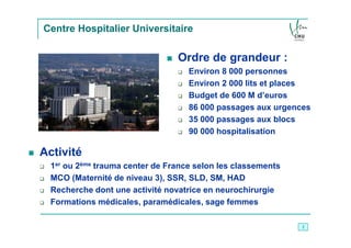 Centre Hospitalier Universitaire

                                 Ordre de grandeur :
                                    Environ 8 000 personnes
                                    Environ 2 000 lits et places
                                    Budget de 600 M d’euros
                                    86 000 passages aux urgences
                                    35 000 passages aux blocs
                                    90 000 hospitalisation

Activité
  1er ou 2ème trauma center de France selon les classements
  MCO (Maternité de niveau 3), SSR, SLD, SM, HAD
  Recherche dont une activité novatrice en neurochirurgie
  Formations médicales, paramédicales, sage femmes

                                                              2
 