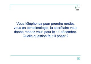 Vous téléphonez pour prendre rendez
vous en ophtalmologie, la secrétaire vous
donne rendez vous pour le 11 décembre.
     Quelle question faut il poser ?




                                            6
 