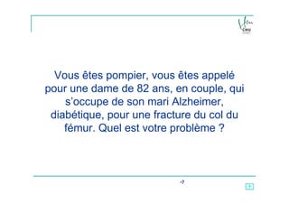 Vous êtes pompier, vous êtes appelé
pour une dame de 82 ans, en couple, qui
    s’occupe de son mari Alzheimer,
 diabétique, pour une fracture du col du
    fémur. Quel est votre problème ?



                           •7
                                           7
 