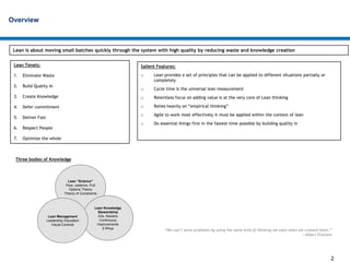 2
Overview
Lean is about moving small batches quickly through the system with high quality by reducing waste and knowledge creation
Lean Tenets:
1. Eliminate Waste
2. Build Quality In
3. Create Knowledge
4. Defer commitment
5. Deliver Fast
6. Respect People
7. Optimize the whole
“We can’t solve problems by using the same kind of thinking we used when we created them.”
—Albert Einstein
Lean “Science”
Flow, cadence, Pull
Options Theory
Theory of Constraints
Lean Knowledge
Stewardship
A3s, Kaizens
Continuous
Improvements
5 Whys
Lean Management
Leadership Education
Visual Controls
Salient Features:
o Lean provides a set of principles that can be applied to different situations partially or
completely
o Cycle time is the universal lean measurement
o Relentless focus on adding value is at the very core of Lean thinking
o Relies heavily on “empirical thinking”
o Agile to work most effectively it must be applied within the context of lean
o Do essential things first in the fastest time possible by building quality in
Three bodies of Knowledge
 
