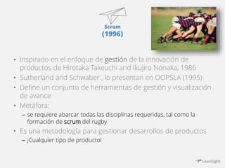 Scrum 
(1996) 
• Inspirado en el enfoque de gestión de la innovación de 
productos de Hirotaka Takeuchi and Ikujiro Nonaka, 1986 
• Sutherland and Schwaber , lo presentan en OOPSLA (1995) 
• Define un conjunto de herramientas de gestión y visualización 
de avance 
• Metáfora: 
– se requiere abarcar todas las disciplinas requeridas, tal como la 
formación de scrum del rugby 
• Es una metodología para gestionar desarrollos de productos 
– ¡Cualquier tipo de producto! 
 