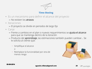 Time Boxing 
• Es un mecanismo para definir el alcance del proyecto 
– No existen los atrasos 
• Iteraciones 
– El proyecto se divide en periodos de largo fijo 
• Canje 
– Frente a cambios en el plan o nuevos requerimientos se ajusta el alcance 
para que se mantenga dentro de la iteración 
– Producto del aprendizaje, las estimaciones también pueden cambiar… Se 
le solicita al cliente que: 
agustin.villena@gmail.com 29 
 Simplifique el alcance 
o 
 Reemplace la funcionalidad por otra de 
menos riesgo 
05-09-2014 
 