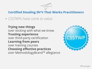 Certified Stealing Sh*t That Works Practitioners 
• CSSTWPs have come to value: 
Trying new things 
over sticking with what we know 
Trusting experience 
over third-party certification 
Learning from peers 
over training courses 
Choosing effective practices 
over MethodologyBrand™ allegiance 
 