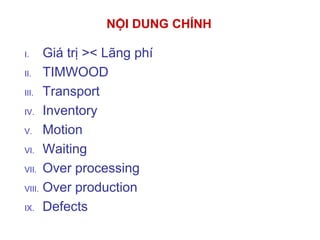 I. Giá trị >< Lãng phí
II. TIMWOOD
III. Transport
IV. Inventory
V. Motion
VI. Waiting
VII. Over processing
VIII. Over production
IX. Defects
NỘI DUNG CHÍNH
 