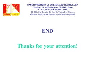 END
Thanks for your attention!
HANOI UNIVERSITY OF SCIENCE AND TECHNOLOGY
SCHOOL OF MECHANICAL ENGINEERING
HUST LEAN – SIX SIGMA CLUB.
C8-202, Dai Co Viet St.-Hai Ba Trung Dst.-Ha noi,
Website: https://www.facebook.com/leansixsigmabk
 