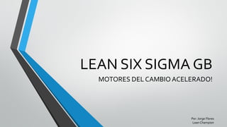LEAN SIX SIGMA GB
MOTORES DEL CAMBIO ACELERADO!
Por: Jorge Flores
Lean Champion
 