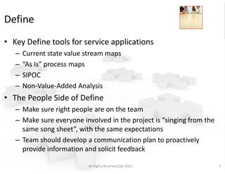 Define
• Key Define tools for service applications
– Current state value stream maps
– “As Is” process maps
– SIPOC
– Non-Value-Added Analysis
• The People Side of Define
– Make sure right people are on the team
– Make sure everyone involved in the project is “singing from the
same song sheet”, with the same expectations
– Team should develop a communication plan to proactively
provide information and solicit feedback
All Rights Reserved QAI 2023 7
 