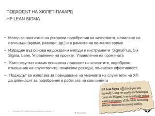 ПЪРВОРАЗРЕДНИ И ВТОРОРАЗРЕДНИ ПРОМЕНИПовече пари, повече време, повече ресурсиПромени необходими за ежедневната дейност на организацията, които поддържат настоящото ниво на функциониране, включително реагиране на специфични обстоятелства, компромисни решения, или подобряване на един показател в даден процес.Първоразредни промениПромени необходими за създаване на нова система, които подобряват дадена дейност по непознат до този момент начин. Подобряване на два или повече показателя, като същевременно се запазват нивата на останалите показатели. Изисква се дизайн или ре-дизайн на някой от частите на цялата система или процес.Второразредни промениНов начин на работаHP Restricted
