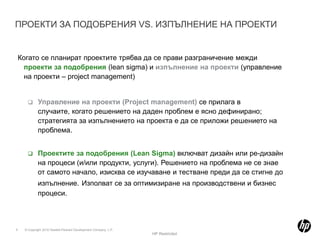 ПРОЕКТИ ЗА ПОДОБРЕНИЯ VS. ИЗПЪЛНЕНИЕ НА ПРОЕКТИКогато се планират проектите трябва да се прави разграничение межди проекти за подобрения (lean sigma) и изпълнение на проекти (управление на проекти – project management)Управление на проекти (Project management) се прилага в случаите, когато решението на даден проблем е ясно дефинирано; стратегията за изпълнението на проекта е да се приложи решението на проблема. 