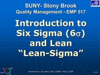 Plan
Do
Check
Act
Presented by: Joe Labas, ASQ CSSBB – May 8, 2008 1 of 44
SUNY- Stony Brook
Quality Management - EMP 517
Introduction to
Six Sigma (6)
and Lean
“Lean-Sigma”
 