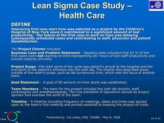 Plan
Do
Check
Act
Presented by: Joe Labas, ASQ CSSBB – May 8, 2008 43 of 44
Lean Sigma Case Study –
Health Care
DEFINE
Improving first case start time was selected as a project by the Children's
Hospital of New York since it contributed to a significant amount of lost
productivity. The failure of the first case to start on time was delaying
subsequently scheduled cases and contributing to staff, physician and patient
dissatisfaction.
The Project Charter included:
Business Case and Problem Statement – Baseline data indicated that 62 % of the
first cases were not starting on time representing 267 hours of lost staff productivity and
unused capacity annually.
Project Scope –The start point of the cycle was patient's arrival at the hospital and the
end point of the patient's entrance into the cath lab. The charter also described areas
outside of the team's scope, such as lab turnaround time, which was the focus of another
team.
Goal Statement – A goal of 80 percent on-time starts was established.
Team Members – The team for the project included the cath lab director, staff,
cardiologists and anesthesiologists. The vice president of operations served as project
sponsor and oversaw the work of the team.
Timeline – A timeline including frequency of meetings, dates and times was agreed
upon at the team's first meeting and proved essential to keeping the project on track.
 