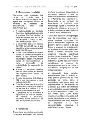 L e a n S i x S i g m a O p e r a t i o n s P á g i n a | 10
4. Discussão de resultados
Percebe-se pelos resultados das
cartas de controlo que a
implementação da estratégia de 6
sigma teve um impacto positivo na
melhoria do processo de
embalamento, tendo sido
determinado que:
• A implementação do Controlo
Estatístico da Qualidade permitiu
à empresa NutriSoil diminuir a
variação do peso dos sacos de
0,70 Kg para 0,15 Kg, ou seja,
uma diminuição de 78,9%;
• O peso médio dos sacos passou
de 20,93 para 20,05 kgs, o que
equivale a uma poupança anual
de 661550,51 euros;
• Houve uma melhoria na ordem
dos 96,1% dos sacos com peso a
menos o que resultou numa
poupança de 55857,79 euros em
custos de reprocessamento e
numa diminuição da
probabilidade de pagamento de
multas;
• Apenas 1,13 sacos em cada mil
têm um peso inferior ao referido
nas especificações contra os
28,84 iniciais;
• O índice cpk passou de 0,63 para
1,02 o que corresponde a uma
melhoria de 60,8%;
• O uso da carta de controlo c ajudou
na redução do número de defeitos
por saco de 4,24 defeitos 2,12 ou
seja um melhoramento de 50%;
• O programa de 5S aumentou a
organização do local de trabalho,
em especial a arrumação,
resultando numa diminuição de
80% dos acidentes de trabalho.
5. Conclusão
O seis sigma tem vindo a ser descrito
como uma abordagem que permite
melhorar a qualidade dos produtos e
processos, elevando o grau de
satisfação dos clientes e melhorando
a performance das organizações.
Recorrendo a um conjunto de
ferramentas da qualidade, esta
metodologia ajuda a identificar os
pontos mais fracos dos processos e
a definir um plano de ações de forma
a reduzir a sua variabilidade.
Tendo sido estudado uma aplicação
real da metodologia seis sigma,
numa empresa portuguesa que
produz fertilizantes orgânicos, foi
possível perceber como e de que
forma o processo de embalamento
da empresa NutriSoil foi melhorado,
tendo o mesmo resultado num
excelente impacto económico
positivo para a organização. O autor
do estudo conduzido na empresa,
determinou que foi possível reduzir a
variabilidade do processo de
enchimento dos sacos de 20 Kg, e
isso levou a uma poupança de 661
mil euros anuais.
A elaboração deste trabalho,
principalmente com a análise ao
caso prático, permitiu-me ter uma
perceção da forma como a
metodologia seis sigma deve ser
implementada, as ferramentas da
qualidade que podem ser utilizadas
e acima de tudo a consciencialização
do impacto económico positivo que
daí poderá advir. Como futuro
mestre em gestão de empresas, e já
gestor da qualidade, é de salientar a
importância que este tema tem para
as empresas e a sua
competitividade, eficiência e
satisfação dos seus clientes.
 