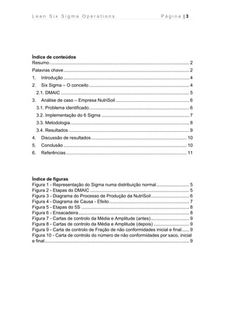 L e a n S i x S i g m a O p e r a t i o n s P á g i n a | 3
Índice de conteúdos
Resumo.............................................................................................................. 2
Palavras chave................................................................................................... 2
1. Introdução ................................................................................................... 4
2. Six Sigma – O conceito............................................................................... 4
2.1. DMAIC ..................................................................................................... 5
3. Análise de caso – Empresa NutriSoil .......................................................... 6
3.1. Problema identificado............................................................................... 6
3.2. Implementação do 6 Sigma ..................................................................... 7
3.3. Metodologia.............................................................................................. 8
3.4. Resultados ............................................................................................... 9
4. Discussão de resultados ........................................................................... 10
5. Conclusão ................................................................................................. 10
6. Referências............................................................................................... 11
Índice de figuras
Figura 1 - Representação do Sigma numa distribuição normal.......................... 5
Figura 2 - Etapas do DMAIC .............................................................................. 5
Figura 3 - Diagrama do Processo de Produção da NutriSoil.............................. 6
Figura 4 - Diagrama de Causa - Efeito............................................................... 7
Figura 5 - Etapas do 5S ..................................................................................... 8
Figura 6 - Ensacadeira ....................................................................................... 8
Figura 7 - Cartas de controlo da Média e Amplitude (antes) .............................. 9
Figura 8 - Cartas de controlo da Média e Amplitude (depois) ............................ 9
Figura 9 - Carta de controlo de Fração de não conformidades inicial e final...... 9
Figura 10 - Carta de controlo do número de não conformidades por saco, inicial
e final.................................................................................................................. 9
 