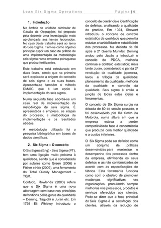 L e a n S i x S i g m a O p e r a t i o n s P á g i n a | 4
1. Introdução
No âmbito da unidade curricular de
Gestão de Operações, foi proposto
pela docente uma investigação mais
aprofundada aos temas lecionados.
No caso deste trabalho será ao tema
do Seis Sigma. Tem-se como objetivo
principal expor um caso de prático de
uma implementação da metodologia
seis sigma numa empresa portuguesa
que produz fertilizantes.
Este trabalho está estruturado em
duas fases, sendo que na primeira
será explicado a origem do conceito
de seis sigma e as suas bases.
Apresenta-se também o método
DMAIC, que é um apoio à
implementação do seis sigma.
Numa segunda fase aborda-se um
caso real de implementação da
metodologia de seis sigma. É
apresentada a empresa, as etapas
do processo, a metodologia de
implementação e os resultados
obtidos.
A metodologia utilizada foi a
pesquisa bibliográfica em bases de
dados científicas.
2. Six Sigma – O conceito
O Six Sigma (Eng) - Seis Sigma (PT),
tem uma ligação muito próxima à
qualidade, sendo que é considerada
por autores como Green (2006) e
Fisher e Nair (2009), uma ferramenta
do Total Quality Management –
TQM.
Contudo, Rowlands (2003) refere
que o Six Sigma é uma nova
abordagem com base nos princípios
defendidos pelos gurus da qualidade
– Deming, Taguchi e Juran etc. Em
1798 Eli Whitney introduziu o
conceito de coerência e identificação
de defeitos, analisando a qualidade
do produto. Em 1924, Shewart
introduziu o conceito de controlo
estatístico da qualidade que permitia
estudar a variabilidade e estabilidade
dos processos. Na década de 50
após a 2ª Guerra Munidal, Deming
andou pelo Japão a introduzir o
conceito de PDCA, melhoria
continua e controlo estatístico; mais
tarde Juran, considerado o pai da 2ª
revolução da qualidade japonesa,
levou a trilogia da qualidade:
planeamento da qualidade, melhoria
da qualidade e controlo da
qualidade. Seis sigma é então a
junção de todas estas ideias e
ferramentas.
O conceito de Six Sigma surgiu na
década de 80 do século passado, e
foi desenvolvido por Bill Smith na
Motorola, numa altura em que a
empresa estava a perder
competitividade face à concorrência
que produzia com melhor qualidade
e a custos inferiores.
O Six Sigma pode ser definido como
um conjunto de práticas
desenvolvidas para maximizar o
desempenho dos processos dentro
da empresa, eliminando os seus
defeitos e as não conformidades de
acordo com as especificações de
fábrica. Esta ferramenta funciona
como com o objetivo de promover
mudanças significativas nas
organizações, procurando sempre
melhorias nos processos, produtos e
serviços oferecidos aos clientes.
Pode-se dizer que o foco principal
do Seis Sigma é a satisfação dos
clientes, através da redução de
 