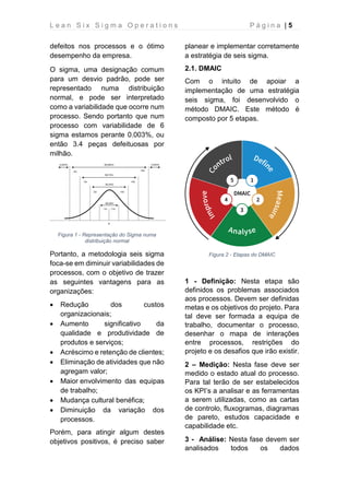 L e a n S i x S i g m a O p e r a t i o n s P á g i n a | 5
defeitos nos processos e o ótimo
desempenho da empresa.
O sigma, uma designação comum
para um desvio padrão, pode ser
representado numa distribuição
normal, e pode ser interpretado
como a variabilidade que ocorre num
processo. Sendo portanto que num
processo com variabilidade de 6
sigma estamos perante 0.003%, ou
então 3.4 peças defeituosas por
milhão.
Figura 1 - Representação do Sigma numa
distribuição normal
Portanto, a metodologia seis sigma
foca-se em diminuir variabilidades de
processos, com o objetivo de trazer
as seguintes vantagens para as
organizações:
• Redução dos custos
organizacionais;
• Aumento significativo da
qualidade e produtividade de
produtos e serviços;
• Acréscimo e retenção de clientes;
• Eliminação de atividades que não
agregam valor;
• Maior envolvimento das equipas
de trabalho;
• Mudança cultural benéfica;
• Diminuição da variação dos
processos.
Porém, para atingir algum destes
objetivos positivos, é preciso saber
planear e implementar corretamente
a estratégia de seis sigma.
2.1. DMAIC
Com o intuito de apoiar a
implementação de uma estratégia
seis sigma, foi desenvolvido o
método DMAIC. Este método é
composto por 5 etapas.
Figura 2 - Etapas do DMAIC
1 - Definição: Nesta etapa são
definidos os problemas associados
aos processos. Devem ser definidas
metas e os objetivos do projeto. Para
tal deve ser formada a equipa de
trabalho, documentar o processo,
desenhar o mapa de interações
entre processos, restrições do
projeto e os desafios que irão existir.
2 – Medição: Nesta fase deve ser
medido o estado atual do processo.
Para tal terão de ser estabelecidos
os KPI’s a analisar e as ferramentas
a serem utilizadas, como as cartas
de controlo, fluxogramas, diagramas
de pareto, estudos capacidade e
capabilidade etc.
3 - Análise: Nesta fase devem ser
analisados todos os dados
 