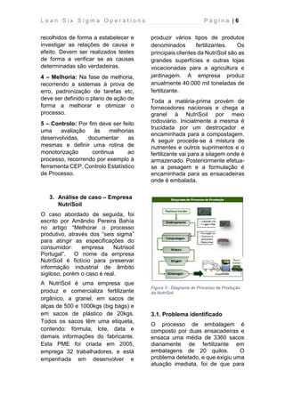 L e a n S i x S i g m a O p e r a t i o n s P á g i n a | 6
recolhidos de forma a estabelecer e
investigar as relações de causa e
efeito. Devem ser realizados testes
de forma a verificar se as causas
determinadas são verdadeiras.
4 – Melhoria: Na fase de melhoria,
recorrendo a sistemas à prova de
erro, padronização de tarefas etc,
deve ser definido o plano de ação de
forma a melhorar e otimizar o
processo.
5 – Controlo: Por fim deve ser feito
uma avaliação às melhorias
desenvolvidas, documentar as
mesmas e definir uma rotina de
monotorização continua ao
processo, recorrendo por exemplo à
ferramenta CEP, Controlo Estatístico
de Processo.
3. Análise de caso – Empresa
NutriSoil
O caso abordado de seguida, foi
escrito por Amândio Pereira Bahía
no artigo “Melhorar o processo
produtivo, através dos “seis sigma”
para atingir as especificações do
consumidor: empresa Nutrisoil
Portugal”. O nome da empresa
NutriSoil é fictício para preservar
informação industrial de âmbito
sigiloso, porém o caso é real.
A NutriSoil é uma empresa que
produz e comercializa fertilizante
orgânico, a granel, em sacos de
alças de 500 e 1000kgs (big bags) e
em sacos de plástico de 20kgs.
Todos os sacos têm uma etiqueta,
contendo: fórmula, lote, data e
demais informações do fabricante.
Esta PME foi criada em 2005,
emprega 32 trabalhadores, e está
empenhada em desenvolver e
produzir vários tipos de produtos
denominados fertilizantes. Os
principais clientes da NutriSoil são as
grandes superfícies e outras lojas
vocacionadas para a agricultura e
jardinagem. A empresa produz
anualmente 40.000 mil toneladas de
fertilizante.
Toda a matéria-prima provém de
fornecedores nacionais e chega a
granel à NutriSoil por meio
rodoviário. Inicialmente a mesma é
trucidada por um destroçador e
encaminhada para a compostagem.
A seguir procede-se à mistura de
nutrientes e outros suprimentos e o
fertilizante vai para a silagem onde é
armazenado. Posteriormente efetua-
se a pesagem e a formulação é
encaminhada para as ensacadeiras
onde é embalada.
Figura 3 - Diagrama do Processo de Produção
da NutriSoil
3.1. Problema identificado
O processo de embalagem é
composto por duas ensacadeiras e
ensaca uma média de 3360 sacos
diariamente de fertilizante em
embalagens de 20 quilos. O
problema detetado, e que exigiu uma
atuação imediata, foi de que para
 