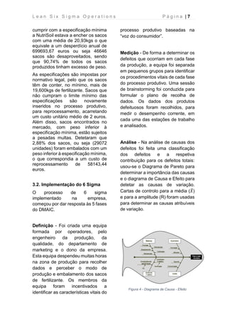 L e a n S i x S i g m a O p e r a t i o n s P á g i n a | 7
cumprir com a especificação mínima
a NutriSoil estava a encher os sacos
com uma média de 20,93kgs o que
equivale a um desperdício anual de
699693,67 euros ou seja 46646
sacos são desaproveitados, sendo
que 90,74% de todos os sacos
produzidos tinham excesso de peso.
As especificações são impostas por
normativo legal, pelo que os sacos
têm de conter, no mínimo, mais de
19,600kgs de fertilizante. Sacos que
não cumpram o limite mínimo das
especificações são novamente
inseridos no processo produtivo,
para reprocessamento, acarretando
um custo unitário médio de 2 euros.
Além disso, sacos encontrados no
mercado, com peso inferior à
especificação mínima, estão sujeitos
a pesadas multas. Detetaram que
2,88% dos sacos, ou seja (29072
unidades) foram embalados com um
peso inferior à especificação mínima,
o que correspondia a um custo de
reprocessamento de 58143,44
euros.
3.2. Implementação do 6 Sigma
O processo de 6 sigma
implementado na empresa,
começou por dar resposta às 5 fases
do DMAIC.
Definição - Foi criada uma equipa
formada por operadores, pelo
engenheiro da produção, da
qualidade, do departamento de
marketing e o dono da empresa.
Esta equipa despendeu muitas horas
na zona de produção para recolher
dados e perceber o modo de
produção e embalamento dos sacos
de fertilizante. Os membros da
equipa foram incentivados a
identificar as características vitais do
processo produtivo baseadas na
“voz do consumidor”.
Medição - De forma a determinar os
defeitos que ocorriam em cada fase
da produção, a equipa foi separada
em pequenos grupos para identificar
os procedimentos vitais de cada fase
do processo produtivo. Uma sessão
de brainstorming foi conduzida para
formular o plano de recolha de
dados. Os dados dos produtos
defeituosos foram recolhidos, para
medir o desempenho corrente, em
cada uma das estações de trabalho
e analisados.
Análise - Na análise de causas dos
defeitos foi feita uma classificação
dos defeitos e a respetiva
contribuição para os defeitos totais:
usou-se o Diagrama de Pareto para
determinar a importância das causas
e o diagrama de Causa e Efeito para
detetar as causas de variação.
Cartas de controlo para a média (𝑋̅)
e para a amplitude (R) foram usadas
para determinar as causas atribuíveis
de variação.
Figura 4 - Diagrama de Causa - Efeito
 