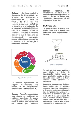 L e a n S i x S i g m a O p e r a t i o n s P á g i n a | 8
Melhoria - De forma gradual e
sistemática foi implementado um
programa de organização e
estandardização do local de
trabalho, 5S tendo em vista
aumentar a segurança e a eficiência
do trabalho e da produtividade. Os
propósitos da metodologia 5S são de
melhorar a eficiência através da
destinação adequada de materiais
(separar o que é necessário do
desnecessário), organização,
limpeza e identificação de materiais
e espaços, e a manutenção e
melhoria do próprio 5S.
Figura 5 - Etapas do 5S
Foi também implementado um
programa de manutenção dos
edifícios e dos equipamentos,
Manutenção Total Produtiva (MTP).
Controlo - Foram formadas equipas
para discutir os problemas de
produção suscetíveis de causar
erros, defeitos e falhas. Também foi
usada a análise das reclamações
dos clientes para identificar
potenciais problemas. Foi
implementada a criação de cartas de
controlo do processo de produção de
forma a manter os empregados
conscientes do desempenho do seu
processo em tempo real.
3.3. Metodologia
De forma aleatória, de hora a hora,
quatro sacos que já tinham sido
embalados foram inspecionados e
pesados.
Figura 6 - Ensacadeira
Se mais de dois sacos exibissem
peso inferior ao limite da
especificação mínima todos os
sacos produzidos desde a última
aceitação eram retidos e foram
tomadas ações corretivas se
necessário.
Além disso, um operário, de forma
atenta, monitorizava a passagem
dos sacos na correia transportadora
e, de tempos em tempos, retirava um
saco com peso a menos, rasgado ou
mal selado e mandava-o para um
monte a fim de ser reprocessado. Na
fase de início do estudo o processo
revelou estar estabilizado mas a
variabilidade presente era incapaz
de satisfazer as especificações.
 