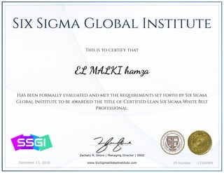 December 13, 2018 12266589ID Number:
Has been formally evaluated and met the requirements set forth by Six Sigma
Global Institute to be awarded the title of Certified Lean Six Sigma White Belt
Professional.
Zachary R. Shore | Managing Director | SSGI
www.SixSigmaGlobalInstitute.com
This is to certify that
EL MALKI hamza
Six Sigma Global Institute
 