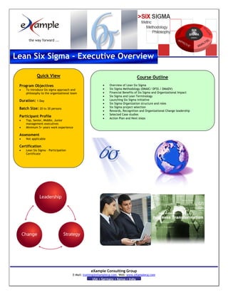 Lean Six Sigma - Executive Overview

             Quick View                                                          Course Outline
                                                         •    Overview of Lean Six Sigma
 Program Objectives
                                                         •    Six Sigma Methodology (DMAIC/ DFSS / DMADV)
 •   To introduce Six sigma approach and
                                                         •    Financial Benefits of Six Sigma and Organizational Impact
     philosophy to the organizational team
                                                         •    Six Sigma and Lean Terminology
                                                         •    Launching Six Sigma initiative
 Duration: 1 Day
                                                         •    Six Sigma Organization structure and roles
                                                         •    Six Sigma project selection
 Batch Size: 20 to 30 persons
                                                         •    Rewards, Recognition and Organizational Change leadership
                                                         •    Selected Case studies
 Participant Profile                                     •    Action Plan and Next steps
 •   Top, Senior, Middle, Junior
     management executives
 •   Minimum 5+ years work experience

 Assessment
 •   Not applicable

 Certification
 •   Lean Six Sigma – Participation
     Certificate




                                                 eXample Consulting Group
                                      E-Mail: training@eXamplecg.com, Web: www.eXamplecg.com
                                                     USA • Germany • Kenya • India
 