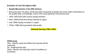 Evolution of Lean Six Sigma (LSS)
• Quality Movements in the 20th Century
• During the past 115 years, there have been thousands of people who have made contributions to
the quality body of knowledge. Some of the most significant movements were:
• 1900–1945 Early 20th century quality pioneers
• Early 1950s Americans taking methods to Japan
• Late 1950s Quality revolution in Japan
• 1970s–1980s Moving towards total quality
Edwards Deming (1900–1993)
PDSA Cycle
Plan - Identify a goal and define how success will be
measured.
Do - Implement the plan.
Study - Monitor the outcomes; look for problems or
successes.
 