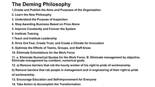 The Deming Philosophy
1.Create and Publish the Aims and Purposes of the Organization
2. Learn the New Philosophy
3. Understand the Purpose of Inspection
4. Stop Awarding Business Based on Price Alone
5. Improve Constantly and Forever the System
6. Institute Training
7.Teach and Institute Leadership
8. Drive Out Fear, Create Trust, and Create a Climate for Innovation
9. Optimize the Efforts of Teams, Groups, and Staff Areas
10. Eliminate Exhortations for the Work Force
11. a. Eliminate Numerical Quotas for the Work Force. B. Eliminate management by objective.
Eliminate management by numbers, numerical goals.
12. a) Remove barriers that rob the hourly worker of his right to pride of workmanship.
b) Remove barriers that rob people in management and in engineering of their right to pride
of workmanship.
13. Encourage Education and Self-Improvement for Everyone
14. Take Action to Accomplish the Transformation
 