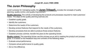Joseph M. Juran (1904–2008)
The Juran Philosophy
Juran’s process for managing quality, the Juran Trilogy®, includes the concepts of quality
planning, quality control, and quality improvement.
Quality planning: The activity of developing the products and processes required to meet customers’
needs. The steps of the quality planning exercise are:
• Establish quality goals.
• Identify the customers.
• Determine the needs of the customers.
• Develop product features that respond to the needs of the customers.
• Develop processes that are able to produce those product features.
• Establish process controls; transfer the plans to the operating forces.
Quality control: The operating forces use this process as an aid to meeting the product and process
goals. It is based on the feedback loop and consists of the following steps:
• Evaluate actual performance.
• Compare actual performance to quality goals.
• Act on the difference.
 