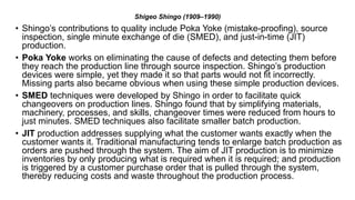 Shigeo Shingo (1909–1990)
• Shingo’s contributions to quality include Poka Yoke (mistake-proofing), source
inspection, single minute exchange of die (SMED), and just-in-time (JIT)
production.
• Poka Yoke works on eliminating the cause of defects and detecting them before
they reach the production line through source inspection. Shingo’s production
devices were simple, yet they made it so that parts would not fit incorrectly.
Missing parts also became obvious when using these simple production devices.
• SMED techniques were developed by Shingo in order to facilitate quick
changeovers on production lines. Shingo found that by simplifying materials,
machinery, processes, and skills, changeover times were reduced from hours to
just minutes. SMED techniques also facilitate smaller batch production.
• JIT production addresses supplying what the customer wants exactly when the
customer wants it. Traditional manufacturing tends to enlarge batch production as
orders are pushed through the system. The aim of JIT production is to minimize
inventories by only producing what is required when it is required; and production
is triggered by a customer purchase order that is pulled through the system,
thereby reducing costs and waste throughout the production process.
 
