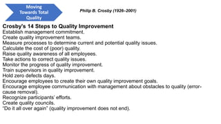 Crosby's 14 Steps to Quality Improvement
Establish management commitment.
Create quality improvement teams.
Measure processes to determine current and potential quality issues.
Calculate the cost of (poor) quality.
Raise quality awareness of all employees.
Take actions to correct quality issues.
Monitor the progress of quality improvement.
Train supervisors in quality improvement.
Hold zero defects days.
Encourage employees to create their own quality improvement goals.
Encourage employee communication with management about obstacles to quality (error-
cause removal).
Recognize participants’ efforts.
Create quality councils.
“Do it all over again” (quality improvement does not end).
Philip B. Crosby (1926–2001)
Moving
Towards Total
Quality
 