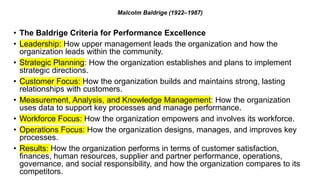 Malcolm Baldrige (1922–1987)
• The Baldrige Criteria for Performance Excellence
• Leadership: How upper management leads the organization and how the
organization leads within the community.
• Strategic Planning: How the organization establishes and plans to implement
strategic directions.
• Customer Focus: How the organization builds and maintains strong, lasting
relationships with customers.
• Measurement, Analysis, and Knowledge Management: How the organization
uses data to support key processes and manage performance.
• Workforce Focus: How the organization empowers and involves its workforce.
• Operations Focus: How the organization designs, manages, and improves key
processes.
• Results: How the organization performs in terms of customer satisfaction,
finances, human resources, supplier and partner performance, operations,
governance, and social responsibility, and how the organization compares to its
competitors.
 