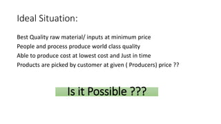 Ideal Situation:
Best Quality raw material/ inputs at minimum price
People and process produce world class quality
Able to produce cost at lowest cost and Just in time
Products are picked by customer at given ( Producers) price ??
Is it Possible ???
 