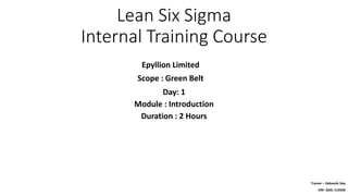 Lean Six Sigma
Internal Training Course
Epyllion Limited
Scope : Green Belt
Trainer – Debasish Dey
DM- QAD, CLSSGB
Day: 1
Module : Introduction
Duration : 2 Hours
 