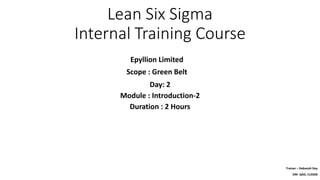 Lean Six Sigma
Internal Training Course
Epyllion Limited
Scope : Green Belt
Trainer – Debasish Dey
DM- QAD, CLSSGB
Day: 2
Module : Introduction-2
Duration : 2 Hours
 