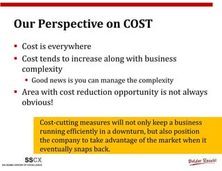Our Perspective on COST
 Cost is everywhere
 Cost tends to increase along with business
 complexity
   Good news is you can manage the complexity
 Area with cost reduction opportunity is not always
 obvious!

     Cost-cutting measures will not only keep a business
     running efficiently in a downturn, but also position
     the company to take advantage of the market when it
     eventually snaps back.
 