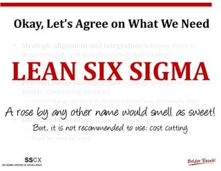 Okay, Let’s Agree on What We Need
  • Strategic alignment and integration between process
    improvement, cost transformation, and strategy


 LEAN SIX SIGMA
     – Selected and prioritized portfolio of initiatives (projects)
     – Calibrated vision and business objectives, top down
  • Proven Change Infrastructure (change management,
    people, monitoring process)
     – Skilled change agents with technical know how and people skills
A• rose by any other of initiatives/projects as sweet!
     – Power of Mass
    Diciplined Execution
                         name would smell
        But, it is not recommended to use: cost cutting
     – Robust factual-approach methodology
     – Wave by wave by wave
 