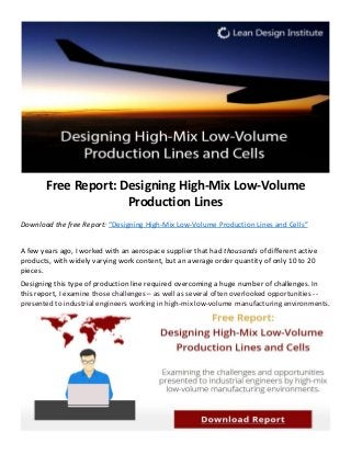 Free Report: Designing High-Mix Low-Volume
Production Lines
Download the free Report: “Designing High-Mix Low-Volume Production Lines and Cells”
A few years ago, I worked with an aerospace supplier that had thousands of different active
products, with widely varying work content, but an average order quantity of only 10 to 20
pieces.
Designing this type of production line required overcoming a huge number of challenges. In
this report, I examine those challenges – as well as several often overlooked opportunities --
presented to industrial engineers working in high-mix low-volume manufacturing environments.
 