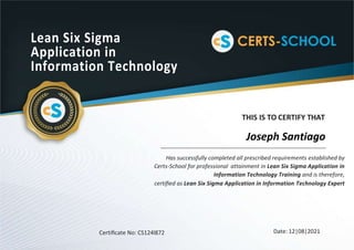 Lean Six Sigma
Application in
Information Technology
THIS IS TO CERTIFY THAT
Has successfully completed all prescribed requirements established by
Certs-School for professional attainment in Lean Six Sigma Application in
Information Technology Training and is therefore,
certiﬁed as Lean Six Sigma Application in Information Technology Expert
Certiﬁcate No: CS124l872 Date: 12|08|2021
Joseph Santiago
 