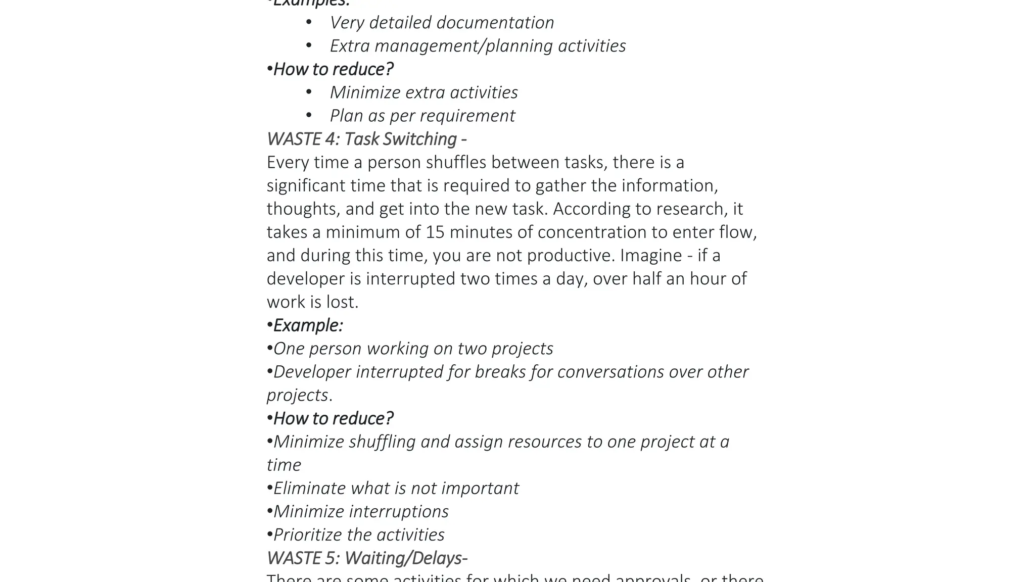 •Examples:
• Very detailed documentation
• Extra management/planning activities
•How to reduce?
• Minimize extra activities
• Plan as per requirement
WASTE 4: Task Switching -
Every time a person shuffles between tasks, there is a
significant time that is required to gather the information,
thoughts, and get into the new task. According to research, it
takes a minimum of 15 minutes of concentration to enter flow,
and during this time, you are not productive. Imagine - if a
developer is interrupted two times a day, over half an hour of
work is lost.
•Example:
•One person working on two projects
•Developer interrupted for breaks for conversations over other
projects.
•How to reduce?
•Minimize shuffling and assign resources to one project at a
time
•Eliminate what is not important
•Minimize interruptions
•Prioritize the activities
WASTE 5: Waiting/Delays-
 
