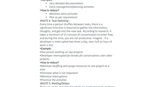 •Examples:
• Very detailed documentation
• Extra management/planning activities
•How to reduce?
• Minimize extra activities
• Plan as per requirement
WASTE 4: Task Switching -
Every time a person shuffles between tasks, there is a
significant time that is required to gather the information,
thoughts, and get into the new task. According to research, it
takes a minimum of 15 minutes of concentration to enter flow,
and during this time, you are not productive. Imagine - if a
developer is interrupted two times a day, over half an hour of
work is lost.
•Example:
•One person working on two projects
•Developer interrupted for breaks for conversations over other
projects.
•How to reduce?
•Minimize shuffling and assign resources to one project at a
time
•Eliminate what is not important
•Minimize interruptions
•Prioritize the activities
WASTE 5: Waiting/Delays-
 