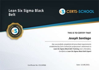 Lean Six Sigma Black
Belt
THIS IS TO CERTIFY THAT
Has successfully completed all prescribed requirements
established by Certs-School for professional attainment in
Lean Six Sigma Black Belt Training and is therefore,
Certiﬁed as Lean Six Sigma Black Belt Expert
Certiﬁcate No: CS124l966 Date: 12|08|2021
Joseph Santiago
 
