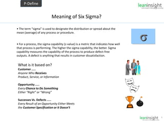 6
Meaning of Six Sigma?
• The term “sigma” is used to designate the distribution or spread about the
mean (average) of any process or procedure.
• For a process, the sigma capability (z-value) is a metric that indicates how well
that process is performing. The higher the sigma capability, the better. Sigma
capability measures the capability of the process to produce defect-free
outputs. A defect is anything that results in customer dissatisfaction.
What is it based on?
Customer .....
Anyone Who Receives
Product, Service, or Information
Opportunity .....
Every Chance to Do Something
Either “Right” or “Wrong”
Successes Vs. Defects .....
Every Result of an Opportunity Either Meets
the Customer Specification or it Doesn’t
P-Define
 