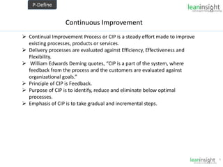 6
Continuous Improvement
 Continual Improvement Process or CIP is a steady effort made to improve
existing processes, products or services.
 Delivery processes are evaluated against Efficiency, Effectiveness and
Flexibility.
 William Edwards Deming quotes, “CIP is a part of the system, where
feedback from the process and the customers are evaluated against
organizational goals.”
 Principle of CIP is Feedback.
 Purpose of CIP is to identify, reduce and eliminate below optimal
processes.
 Emphasis of CIP is to take gradual and incremental steps.
P-Define
 