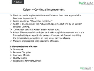 8
Kaizen – Continual Improvement
 Most successful implementations use Kaizen as their base approach for
Continual Improvement.
 Kaizen stands for “Change for the Better”
 Kaizen is also known as the PDCA cycle, spoken about first by Dr. William
Edwards Deming.
 One Kaizen variant is Kaizen Blitz or Kaizen Burst.
 Kaizen Blitz emphasizes on Rapid or Breakthrough improvement and it is a
focused activity on a particular process. Example, McDonalds inscribing
the temperature regulations on their water carrying glasses.
 Masaaki Imai credited with popularity of Kaizen.
5 elements/tenets of Kaizen
 Teamwork
 Personal Discipline
 Improved Morale
 Quality Circles
 Suggestions for Improvement
P-Define
 