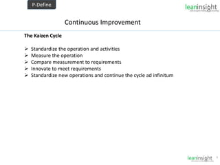 9
Continuous Improvement
The Kaizen Cycle
 Standardize the operation and activities
 Measure the operation
 Compare measurement to requirements
 Innovate to meet requirements
 Standardize new operations and continue the cycle ad infinitum
P-Define
 