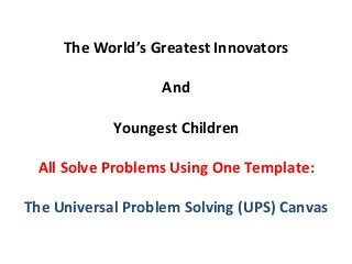 The	
  World’s	
  Greatest	
  Innovators	
  
                              	
  
                            And	
  
                              	
  
                    Youngest	
  Children	
  
                              	
  
  All	
  Solve	
  Problems	
  Using	
  One	
  Template:	
  
                              	
  
The	
  Universal	
  Problem	
  Solving	
  (UPS)	
  Canvas	
  
 