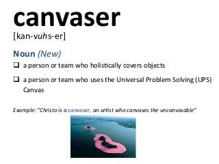 canvaser	
  
[kan-­‐vuhs-­‐er]	
  
	
  



Noun	
  (New)	
  
q 	
  a	
  person	
  or	
  team	
  who	
  holisKcally	
  covers	
  objects	
  
	
  


q 	
  a	
  person	
  or	
  team	
  who	
  uses	
  the	
  Universal	
  Problem	
  Solving	
  (UPS)	
  
	
  	
  	
  	
  	
  	
  Canvas	
  
	
  
Example:	
  “Christo	
  is	
  a	
  canvaser,	
  an	
  arBst	
  who	
  canvases	
  the	
  uncanvasable”	
  
	
  
	
  
	
  
 